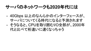 サーバのネットワークも2020年代には
- 40Gbps 以上のなんらかのインターフェースが、
サーバについてくる時代になると予測されます
- そうなると、CPUを取り囲むI/O全部が、2000年
代と比べて桁違いに速くなっちゃう
 