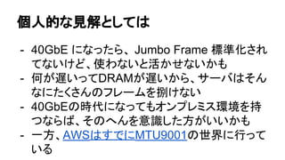 個人的な見解としては
- 40GbE になったら、 Jumbo Frame 標準化され
てないけど、使わないと活かせないかも
- 何が遅いってDRAMが遅いから、サーバはそん
なにたくさんのフレームを捌けない
- 40GbEの時代になってもオンプレミス環境を持
つならば、そのへんを意識した方がいいかも
- 一方、AWSはすでにMTU9001の世界に行って
いる
 