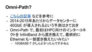 Omni-Path?
- こちらの記事 などを参考に
- 2014-2015年あたりからデータセンターに
40GbE が導入されるという予測はさておき
- Omni-Path で、最初はHPC向けのインターコネ
クトを InfiniBand から置き換えて、最終的に
Ethernet も一部置き換えたいみたい
- 10GBASE-T がしんどかったんですかねぇ
 