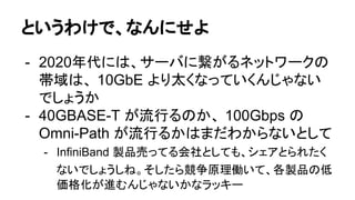 というわけで、なんにせよ
- 2020年代には、サーバに繋がるネットワークの
帯域は、 10GbE より太くなっていくんじゃない
でしょうか
- 40GBASE-T が流行るのか、 100Gbps の
Omni-Path が流行るかはまだわからないとして
- InfiniBand 製品売ってる会社としても、シェアとられたく
ないでしょうしね。そしたら競争原理働いて、各製品の低
価格化が進むんじゃないかなラッキー
 