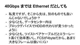 40Gbps までは Ethernet だとしても
- 私見ですが、そこから先は、別のものでも良い
んじゃないでしょうか？
- 少なくとも、データセンター内は
- ブロックデバイスでHDDの代わりが見つかった
ように
- 少なくとも、ツイストペアケーブルだとエラーレー
ト高くて効率悪いし、FCSが4byteだから、あまり
大きなフレームは扱いにくい
 