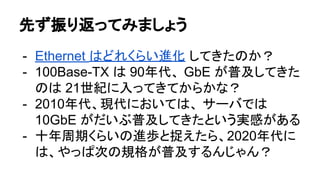 先ず振り返ってみましょう
- Ethernet はどれくらい進化 してきたのか？
- 100Base-TX は 90年代、 GbE が普及してきた
のは 21世紀に入ってきてからかな？
- 2010年代、現代においては、 サーバでは
10GbE がだいぶ普及してきたという実感がある
- 十年周期くらいの進歩と捉えたら、2020年代に
は、やっぱ次の規格が普及するんじゃん？
 