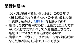 閑話休題・４
- ついでに脱線すると、個人的に、この数年で
x86 に追加された命令セットの中で、最も人類
に貢献したのは、 AES-NI だと思ってます
- 暗号化の次に有用なのは、圧縮だと思うんです
が、これはまだアルゴリズム発展途上なので、
最初はFPGAなどで最適化されるはず
- 簡単にハードウェアアクセラレーション効くように
なると良いなぁ。圧縮は、DBでも使うし
 