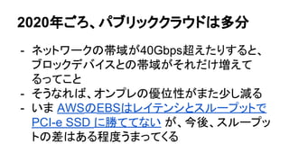 2020年ごろ、パブリッククラウドは多分
- ネットワークの帯域が40Gbps超えたりすると、
ブロックデバイスとの帯域がそれだけ増えて
るってこと
- そうなれば、オンプレの優位性がまた少し減る
- いま AWSのEBSはレイテンシとスループットで
PCI-e SSD に勝ててない が、今後、スループッ
トの差はある程度うまってくる
 