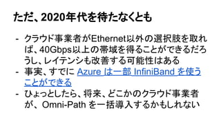 ただ、2020年代を待たなくとも
- クラウド事業者がEthernet以外の選択肢を取れ
ば、40Gbps以上の帯域を得ることができるだろ
うし、レイテンシも改善する可能性はある
- 事実、すでに Azure は一部 InfiniBand を使う
ことができる
- ひょっとしたら、将来、どこかのクラウド事業者
が、 Omni-Path を一括導入するかもしれない
 