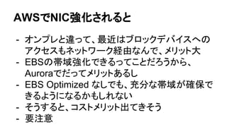 AWSでNIC強化されると
- オンプレと違って、最近はブロックデバイスへの
アクセスもネットワーク経由なんで、メリット大
- EBSの帯域強化できるってことだろうから、
Auroraでだってメリットあるし
- EBS Optimized なしでも、充分な帯域が確保で
きるようになるかもしれない
- そうすると、コストメリット出てきそう
- 要注意
 