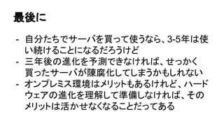 最後に
- 自分たちでサーバを買って使うなら、3-5年は使
い続けることになるだろうけど
- 三年後の進化を予測できなければ、せっかく
買ったサーバが陳腐化してしまうかもしれない
- オンプレミス環境はメリットもあるけれど、ハード
ウェアの進化を理解して準備しなければ、その
メリットは活かせなくなることだってある
 