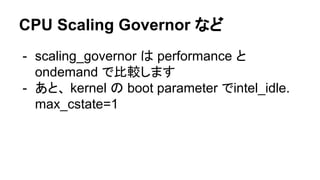 CPU Scaling Governor など
- scaling_governor は performance と
ondemand で比較します
- あと、 kernel の boot parameter でintel_idle.
max_...