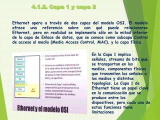 Ethernet opera a través de dos capas del modelo OSI. El modelo
ofrece una referencia sobre con qué puede relacionarse
Ethernet, pero en realidad se implementa sólo en la mitad inferior
de la capa de Enlace de datos, que se conoce como subcapa Control
de acceso al medio (Media Access Control, MAC), y la capa física.


                                      En la Capa 1 implica
                                      señales, streams de bits que
                                      se transportan en los
                                      medios, componentes físicos
                                      que transmiten las señales a
                                      los medios y distintas
                                      topologías. La Capa 1 de
                                      Ethernet tiene un papel clave
                                      en la comunicación que se
                                      produce entre los
                                      dispositivos, pero cada una de
                                      estas funciones tiene
                                      limitaciones
 