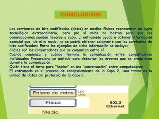 CONCLUSION:

Las corrientes de bits codificadas (datos) en medios físicos representan un logro
tecnológico extraordinario, pero por sí solas no bastan para que las
comunicaciones puedan llevarse a cabo. El entramado ayuda a obtener información
esencial que, de otro modo, no se podría obtener solamente con las corrientes de
bits codificadas: Entre los ejemplos de dicha información se incluye:
Cuáles son los computadores que se comunican entre sí
Cuándo comienza y cuándo termina la comunicación entre computadores
individuales Proporciona un método para detectar los errores que se produjeron
durante la comunicación.
Quién tiene el turno para "hablar" en una "conversación" entre computadores
El entramado es el proceso de encapsulamiento de la Capa 2. Una trama es la
unidad de datos del protocolo de la Capa 2.
 