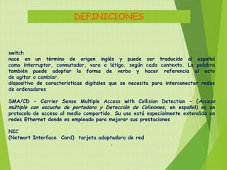 DEFINICIONES


switch
nace en un término de origen inglés y puede ser traducido al español
como interruptor, conmutador, vara o látigo, según cada contexto. La palabra
también puede adoptar la forma de verbo y hacer referencia al acto
de agitar o cambiar.
dispositivo de características digitales que se necesita para interconectar redes
de ordenadores

SMA/CD - Carrier Sense Multiple Access with Collision Detection - (Acceso
múltiple con escucha de portadora y Detección de Colisiones, en español) es un
protocolo de acceso al medio compartido. Su uso está especialmente extendido en
redes Ethernet donde es empleado para mejorar sus prestaciones

NIC
(Networt Interface Card) tarjeta adaptadora de red
                                     .
 