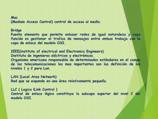 Mac
(Medium Access Control) control de acceso al medio.

Bridge
Puente elemento que permite enlazar redes de igual naturaleza y cuya
función es gestionar el trafico de mensajes entre ambas trabaja con la
capa de enlace del modelo OSI.

IEEE(institute of electrical and Electronics Engineers)
Instituto de ingenieros eléctricos y electrónicos.
Organismo americano responsable de determinados estándares en el campo
de las telecomunicaciones los mas importantes son las definición de los
niveles 1 y 2 para Lan.

LAN (Local Area Network)
Red que se expande en una área relativamente pequeña.

LLC ( Logica lLink Control )
Control de enlace lógico constituye la subcapa superior del nivel 2 del
modelo OSI.
 