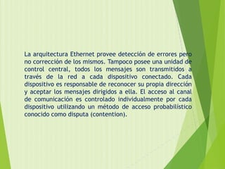 La arquitectura Ethernet provee detección de errores pero
no corrección de los mismos. Tampoco posee una unidad de
control central, todos los mensajes son transmitidos a
través de la red a cada dispositivo conectado. Cada
dispositivo es responsable de reconocer su propia dirección
y aceptar los mensajes dirigidos a ella. El acceso al canal
de comunicación es controlado individualmente por cada
dispositivo utilizando un método de acceso probabilístico
conocido como disputa (contention).
 