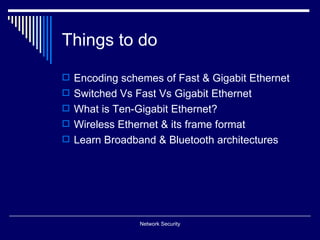 Things to do

 Encoding schemes of Fast & Gigabit Ethernet
 Switched Vs Fast Vs Gigabit Ethernet
 What is Ten-Gigabit Ethernet?
 Wireless Ethernet & its frame format
 Learn Broadband & Bluetooth architectures




                Network Security
 