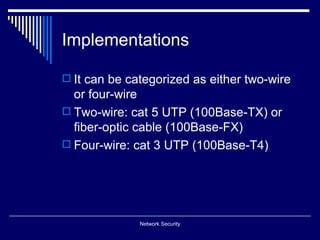 Implementations

 It can be categorized as either two-wire
  or four-wire
 Two-wire: cat 5 UTP (100Base-TX) or
  fiber-optic cable (100Base-FX)
 Four-wire: cat 3 UTP (100Base-T4)




              Network Security
 