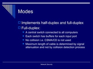 Modes

 Implements half-duplex and full-duplex
 Full-duplex:
     A central switch connected to all computers
     Each switch has buffers for each input port
     No collision i.e. CSMA/CD is not used
     Maximum length of cable is determined by signal
      attenuation and not by collision detection process




                  Network Security
 