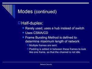 Modes (continued)

 Half-duplex:
     Rarely used, uses a hub instead of switch
     Uses CSMA/CD
     Frame Bursting Method is defined to
      determine maximum length of network
        Multiple frames are sent.
        Padding is added in between these frames to look
         like one frame, so that the channel is not idle.



                  Network Security
 