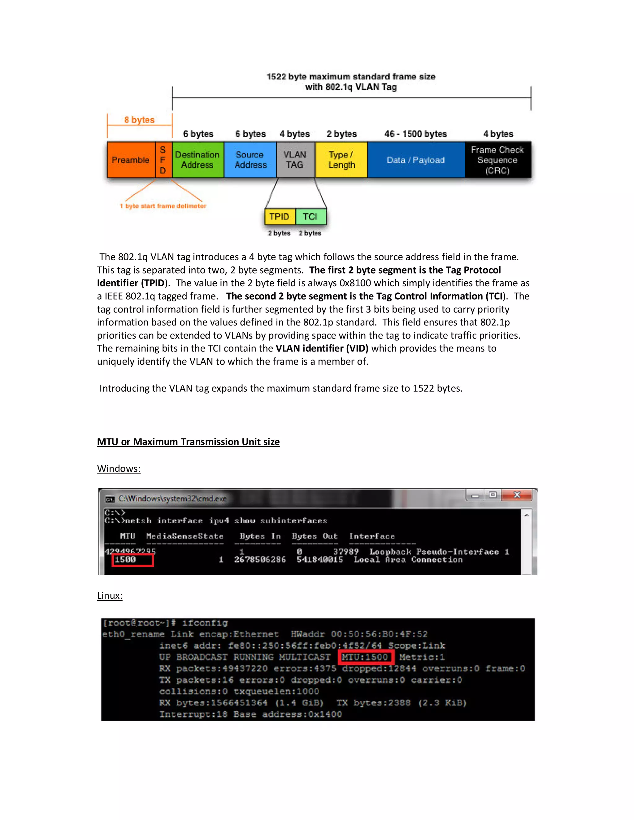 The 802.1q VLAN tag introduces a 4 byte tag which follows the source address field in the frame.
This tag is separated into two, 2 byte segments. The first 2 byte segment is the Tag Protocol
Identifier (TPID). The value in the 2 byte field is always 0x8100 which simply identifies the frame as
a IEEE 802.1q tagged frame. The second 2 byte segment is the Tag Control Information (TCI). The
tag control information field is further segmented by the first 3 bits being used to carry priority
information based on the values defined in the 802.1p standard. This field ensures that 802.1p
priorities can be extended to VLANs by providing space within the tag to indicate traffic priorities.
The remaining bits in the TCI contain the VLAN identifier (VID) which provides the means to
uniquely identify the VLAN to which the frame is a member of.
Introducing the VLAN tag expands the maximum standard frame size to 1522 bytes.
MTU or Maximum Transmission Unit size
Windows:
Linux:
 