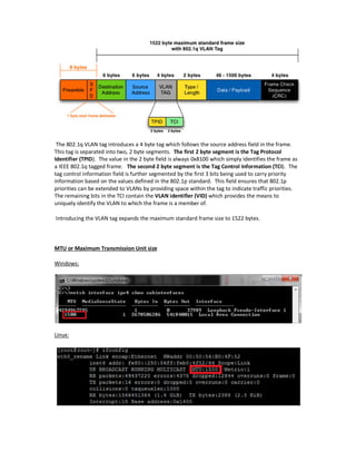 The 802.1q VLAN tag introduces a 4 byte tag which follows the source address field in the frame.
This tag is separated into two, 2 byte segments. The first 2 byte segment is the Tag Protocol
Identifier (TPID). The value in the 2 byte field is always 0x8100 which simply identifies the frame as
a IEEE 802.1q tagged frame. The second 2 byte segment is the Tag Control Information (TCI). The
tag control information field is further segmented by the first 3 bits being used to carry priority
information based on the values defined in the 802.1p standard. This field ensures that 802.1p
priorities can be extended to VLANs by providing space within the tag to indicate traffic priorities.
The remaining bits in the TCI contain the VLAN identifier (VID) which provides the means to
uniquely identify the VLAN to which the frame is a member of.
Introducing the VLAN tag expands the maximum standard frame size to 1522 bytes.
MTU or Maximum Transmission Unit size
Windows:
Linux:
 