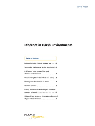 White Paper
Table of contents
Ethernet in Harsh Environments
Industrial-strength Ethernet comes of age . .  .  .  . . 2
What makes the industrial setting so different?. . 2
A difference in the nature of the work:
The need for determinism . .  .  .  .  .  .  .  .  .  .  .  .  .  .  .  .  .  . 3
Understanding Ethernet standards and ratings . . 3
Learning from the examples of others . .  .  .  .  .  .  . . 4
Electrical signaling . .  .  .  .  .  .  .  .  .  .  .  .  .  .  .  .  .  .  .  .  .  .  . . 5
Cabling infrastructure: Protecting the cable from
exposure to hazards . .  .  .  .  .  .  .  .  .  .  .  .  .  .  .  .  .  .  .  .  .  . . 5
Fluke and Fluke Networks: Helping you take control
of your industrial network. .  .  .  .  .  .  .  .  .  .  .  .  .  .  .  .  . . 6
 