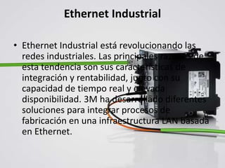 Ethernet Industrial
• Ethernet Industrial está revolucionando las
redes industriales. Las principales razones de
esta tendencia son sus características de
integración y rentabilidad, junto con su
capacidad de tiempo real y elevada
disponibilidad. 3M ha desarrollado diferentes
soluciones para integrar procesos de
fabricación en una infraestructura LAN basada
en Ethernet.
 