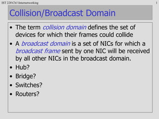 IST 228Ch1Internetworking 1
Collision/Broadcast Domain
• The term collision domain defines the set of
devices for which their frames could collide
• A broadcast domain is a set of NICs for which a
broadcast frame sent by one NIC will be received
by all other NICs in the broadcast domain.
• Hub?
• Bridge?
• Switches?
• Routers?
 