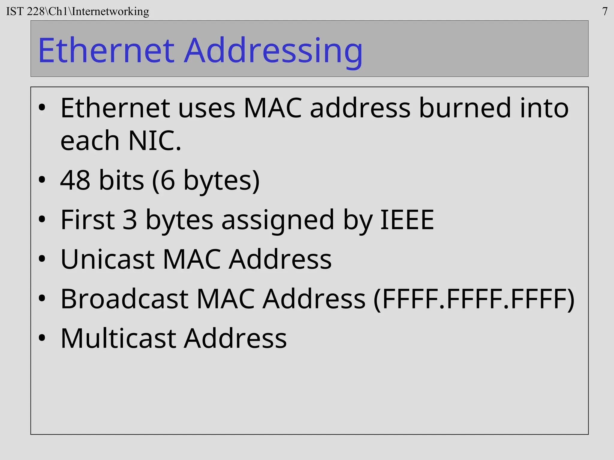 IST 228Ch1Internetworking 7
Ethernet Addressing
• Ethernet uses MAC address burned into
each NIC.
• 48 bits (6 bytes)
• First 3 bytes assigned by IEEE
• Unicast MAC Address
• Broadcast MAC Address (FFFF.FFFF.FFFF)
• Multicast Address
 