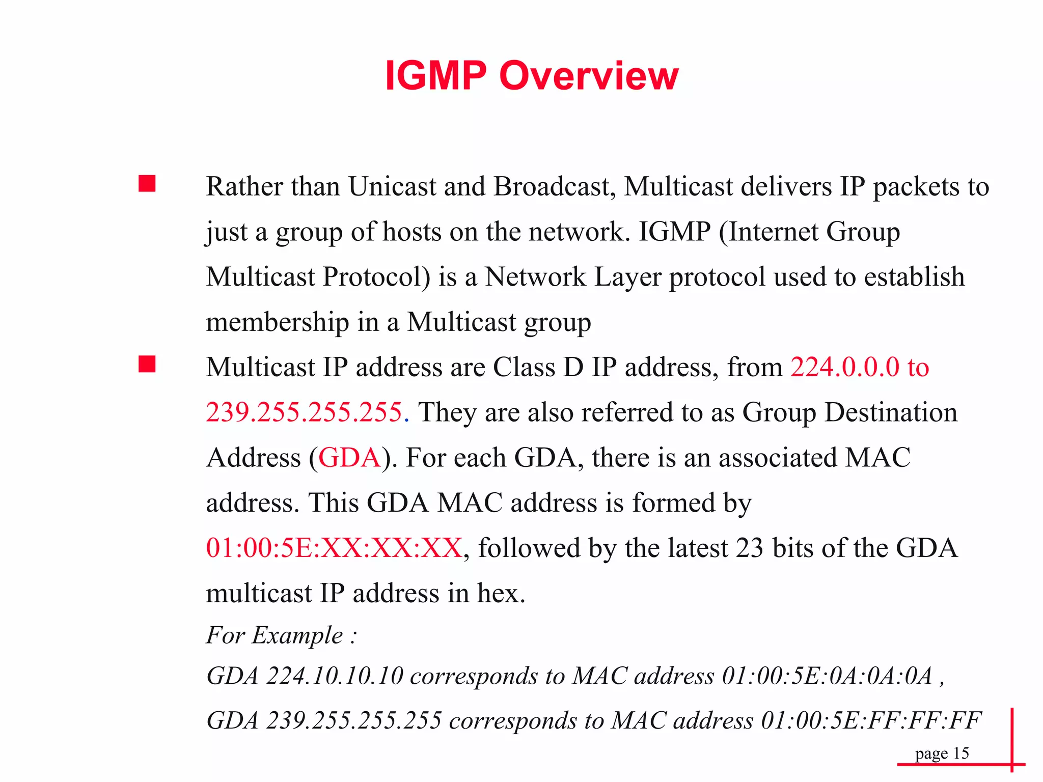 IGMP Overview Rather than Unicast and Broadcast, Multicast delivers IP packets to just a group of hosts on the network. IGMP (Internet Group Multicast Protocol) is a Network Layer protocol used to establish membership in a Multicast group Multicast IP address are Class D IP address, from  224.0.0.0 to 239.255.255.255 .  They are also referred to as Group Destination Address ( GDA ). For each GDA, there is an associated MAC address. This GDA MAC address is formed by  01:00:5E:XX:XX:XX , followed by the latest 23 bits of the GDA multicast IP address in hex.   For Example :   GDA 224.10.10.10 corresponds to MAC address 01:00:5E:0A:0A:0A , GDA 239.255.255.255 corresponds to MAC address 01:00:5E:FF:FF:FF   