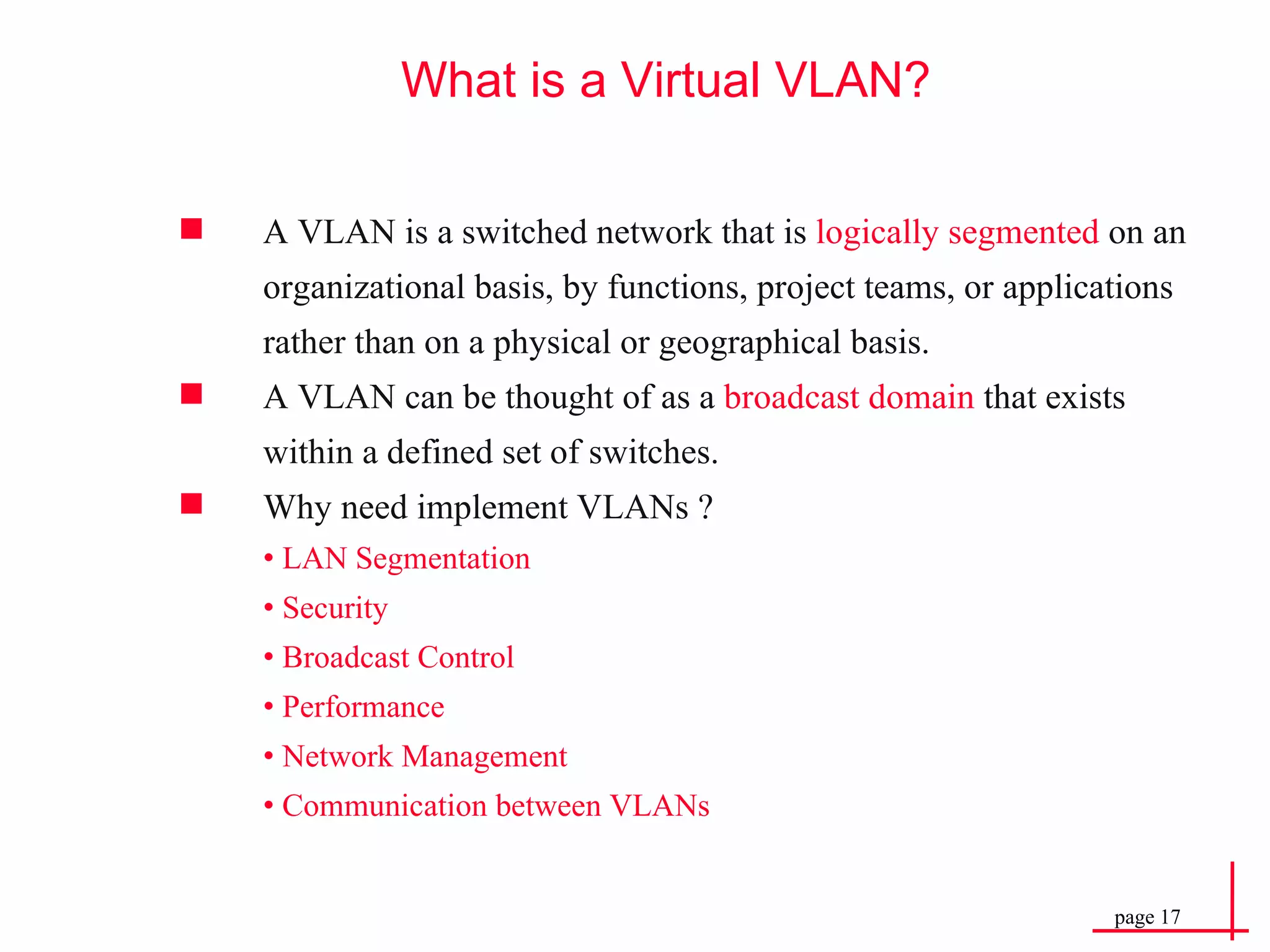 What is a Virtual VLAN? A VLAN is a switched network that is  logically segmented  on an organizational basis, by functions, project teams, or applications rather than on a physical or geographical basis. A VLAN can be thought of as a  broadcast domain  that exists within a defined set of switches. Why need implement VLANs ? •  LAN Segmentation  •  Security  •  Broadcast Control •  Performance •  Network Management •  Communication between VLANs 