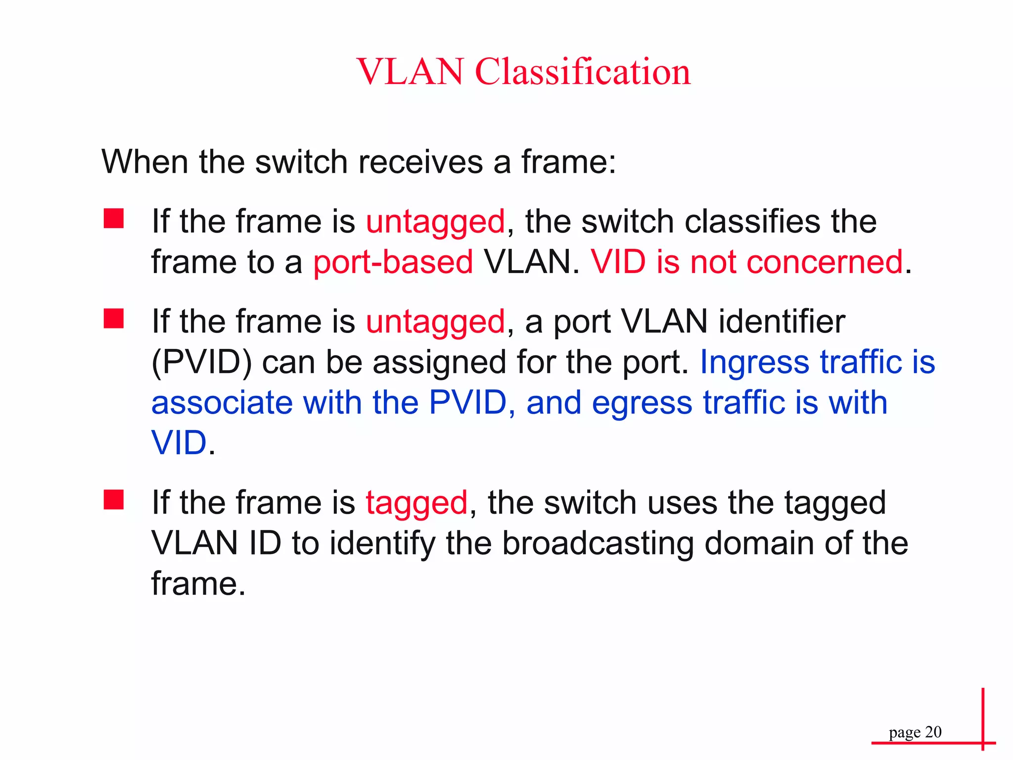 VLAN Classification When the switch receives a frame: If the frame is  untagged , the switch classifies the frame to a  port-based  VLAN.  VID is not concerned . If the frame is  untagged , a port VLAN identifier (PVID) can be assigned for the port.  Ingress traffic is associate with the PVID, and egress traffic is with VID . If the frame is  tagged , the switch uses the tagged VLAN ID to identify the broadcasting domain of the frame. 