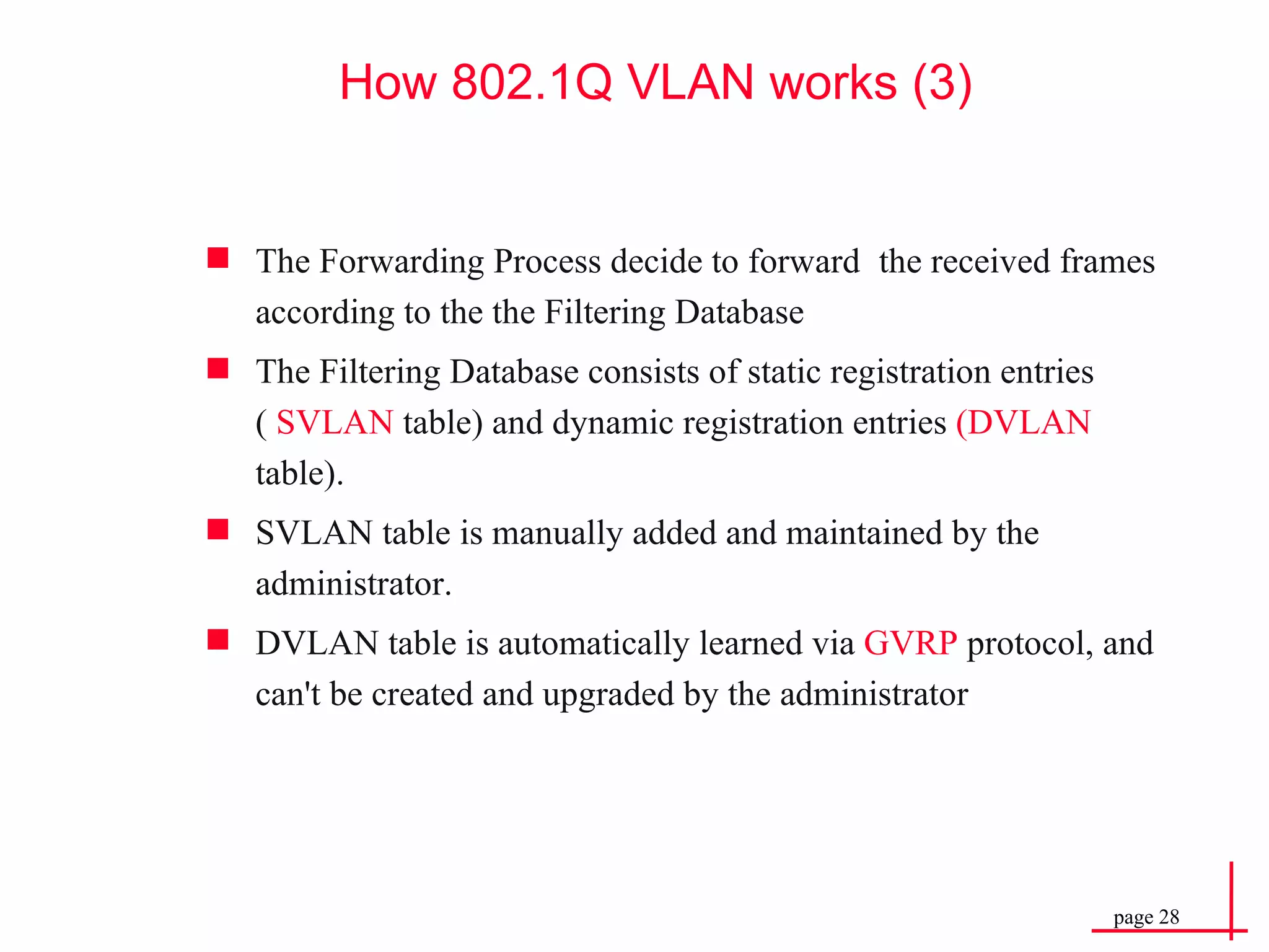 How 802.1Q VLAN works (3) The Forwarding Process decide to forward    the received frames according to the the Filtering Database  The Filtering Database consists of static registration entries (  SVLAN  table) and dynamic registration entries  (DVLAN  table).  SVLAN table is manually added and maintained by the administrator.  DVLAN table is automatically learned via  GVRP  protocol, and can't be created and upgraded by the administrator 