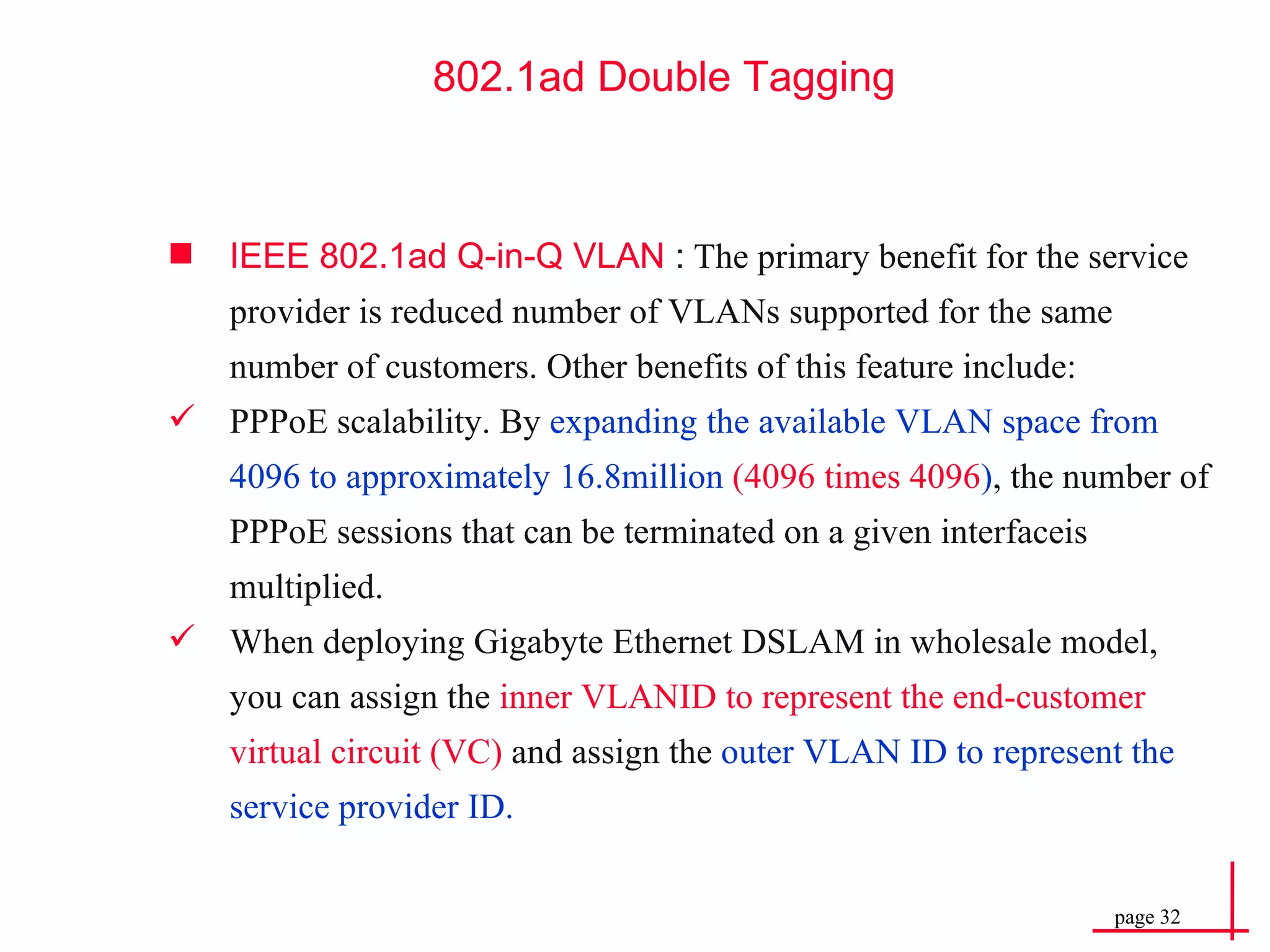 802.1ad Double  Tagging IEEE 802.1ad Q-in-Q VLAN  :  The primary benefit for the service provider is reduced number of VLANs supported for the same number of customers. Other benefits of this feature include: PPPoE scalability. By  expanding the available   VLAN space from 4096 to approximately 16.8million  (4096 times 4096 ) , the number of PPPoE sessions that can be terminated on a given interfaceis multiplied. When deploying Gigabyte Ethernet DSLAM in wholesale model, you can assign the  inner VLANID to represent the end-customer virtual circuit (VC)  and assign the  outer VLAN ID to represent the service provider ID. 