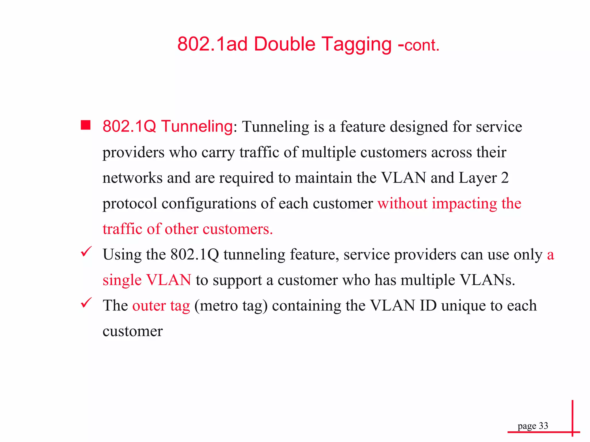 802.1Q Tunneling : Tunneling is a feature designed for service providers who carry traffic of multiple customers across their networks and are required to maintain the VLAN and Layer 2 protocol configurations of each customer  without impacting the traffic of other customers. Using the 802.1Q tunneling feature, service providers can use only  a single VLAN  to support a customer who has multiple VLANs. The  outer tag  (metro tag) containing the VLAN ID unique to each customer 802.1ad Double  Tagging - cont. 
