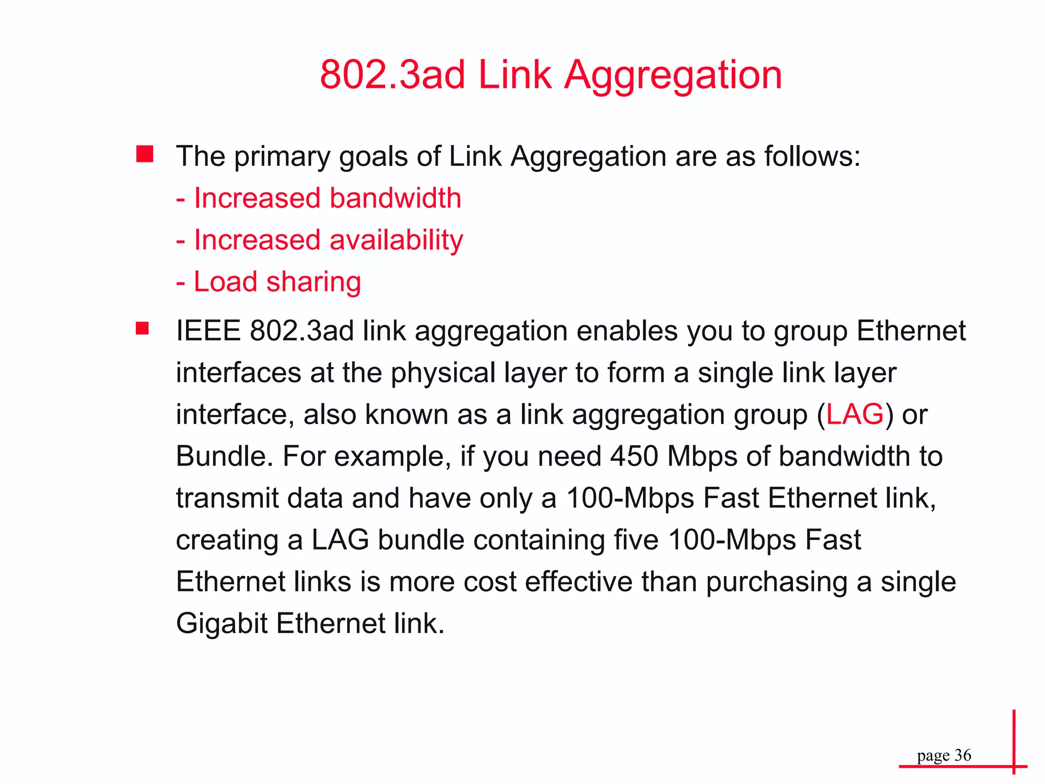 The primary goals of  Link Aggregation  are as follows: - Increased bandwidth -  Increased availability - Load sharing IEEE 802.3ad link aggregation enables you to group Ethernet interfaces at the physical layer to form a single link layer interface, also known as a link aggregation group ( LAG ) or Bundle. For example, if you need 450 Mbps of bandwidth to transmit data and have only a 100-Mbps Fast Ethernet link, creating a LAG bundle containing five 100-Mbps Fast Ethernet links is more cost effective than purchasing a single Gigabit Ethernet link. 802.3ad Link Aggregation 