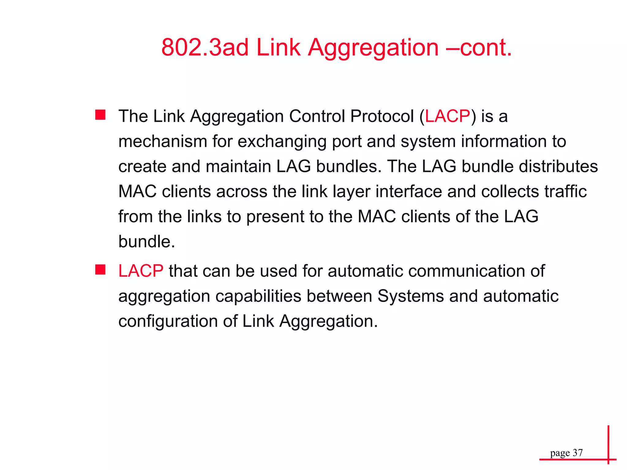 802.3ad Link Aggregation –cont. The Link Aggregation Control Protocol ( LACP ) is a mechanism for exchanging port and system information to create and maintain LAG bundles. The LAG bundle distributes MAC clients across the link layer interface and collects traffic from the links to present to the MAC clients of the LAG bundle. LACP  that can be used for automatic communication of aggregation capabilities between Systems and automatic configuration of Link Aggregation. 