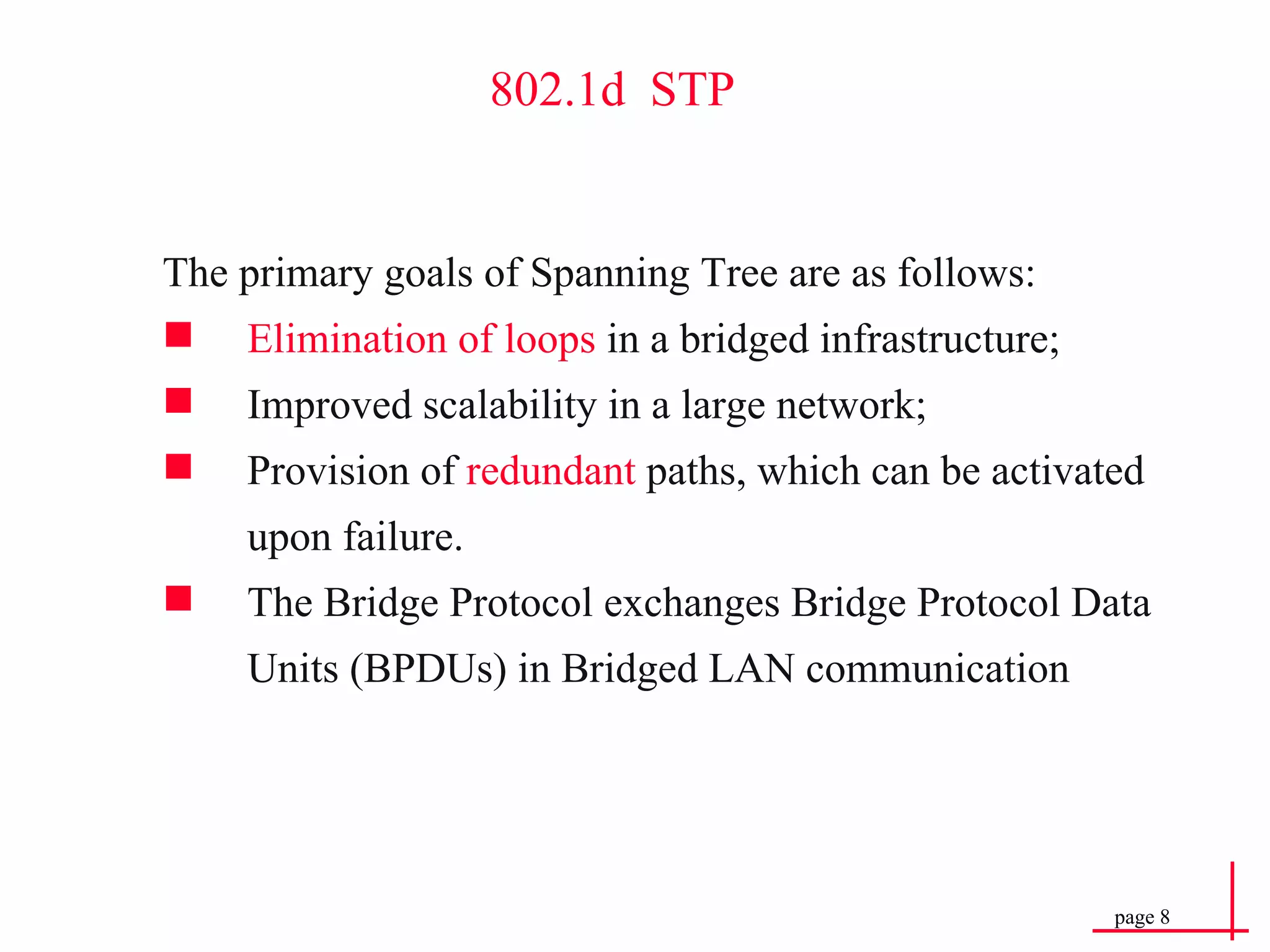 802.1d  STP The primary goals of Spanning Tree are as follows: Elimination of loops  in a bridged infrastructure; Improved scalability in a large network; Provision of  redundant  paths, which can be activated upon failure. The Bridge Protocol exchanges Bridge Protocol Data Units (BPDUs) in Bridged LAN communication 