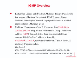 IGMP Overview Rather than Unicast and Broadcast, Multicast delivers IP packets to just a group of hosts on the network. IGMP (Internet Group Multicast Protocol) is a Network Layer protocol used to establish membership in a Multicast group Multicast IP address are Class D IP address, from  224.0.0.0 to 239.255.255.255 .  They are also referred to as Group Destination Address ( GDA ). For each GDA, there is an associated MAC address. This GDA MAC address is formed by  01:00:5E:XX:XX:XX , followed by the latest 23 bits of the GDA multicast IP address in hex.   For Example :   GDA 224.10.10.10 corresponds to MAC address 01:00:5E:0A:0A:0A , GDA 239.255.255.255 corresponds to MAC address 01:00:5E:FF:FF:FF   