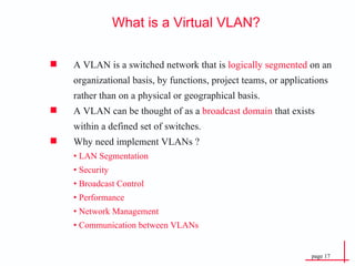 What is a Virtual VLAN? A VLAN is a switched network that is  logically segmented  on an organizational basis, by functions, project teams, or applications rather than on a physical or geographical basis. A VLAN can be thought of as a  broadcast domain  that exists within a defined set of switches. Why need implement VLANs ? •  LAN Segmentation  •  Security  •  Broadcast Control •  Performance •  Network Management •  Communication between VLANs 