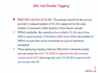 802.1ad Double  Tagging IEEE 802.1ad Q-in-Q VLAN  :  The primary benefit for the service provider is reduced number of VLANs supported for the same number of customers. Other benefits of this feature include: PPPoE scalability. By  expanding the available   VLAN space from 4096 to approximately 16.8million  (4096 times 4096 ) , the number of PPPoE sessions that can be terminated on a given interfaceis multiplied. When deploying Gigabyte Ethernet DSLAM in wholesale model, you can assign the  inner VLANID to represent the end-customer virtual circuit (VC)  and assign the  outer VLAN ID to represent the service provider ID. 