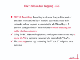 802.1Q Tunneling : Tunneling is a feature designed for service providers who carry traffic of multiple customers across their networks and are required to maintain the VLAN and Layer 2 protocol configurations of each customer  without impacting the traffic of other customers. Using the 802.1Q tunneling feature, service providers can use only  a single VLAN  to support a customer who has multiple VLANs. The  outer tag  (metro tag) containing the VLAN ID unique to each customer 802.1ad Double  Tagging - cont. 