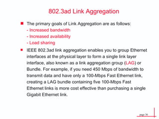 The primary goals of  Link Aggregation  are as follows: - Increased bandwidth -  Increased availability - Load sharing IEEE 802.3ad link aggregation enables you to group Ethernet interfaces at the physical layer to form a single link layer interface, also known as a link aggregation group ( LAG ) or Bundle. For example, if you need 450 Mbps of bandwidth to transmit data and have only a 100-Mbps Fast Ethernet link, creating a LAG bundle containing five 100-Mbps Fast Ethernet links is more cost effective than purchasing a single Gigabit Ethernet link. 802.3ad Link Aggregation 