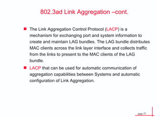 802.3ad Link Aggregation –cont. The Link Aggregation Control Protocol ( LACP ) is a mechanism for exchanging port and system information to create and maintain LAG bundles. The LAG bundle distributes MAC clients across the link layer interface and collects traffic from the links to present to the MAC clients of the LAG bundle. LACP  that can be used for automatic communication of aggregation capabilities between Systems and automatic configuration of Link Aggregation. 