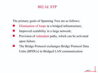 802.1d  STP The primary goals of Spanning Tree are as follows: Elimination of loops  in a bridged infrastructure; Improved scalability in a large network; Provision of  redundant  paths, which can be activated upon failure. The Bridge Protocol exchanges Bridge Protocol Data Units (BPDUs) in Bridged LAN communication 