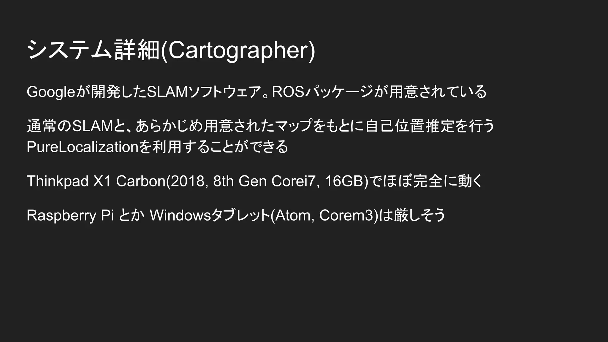 システム詳細(Cartographer)
Googleが開発したSLAMソフトウェア。ROSパッケージが用意されている
通常のSLAMと、あらかじめ用意されたマップをもとに自己位置推定を行う
PureLocalizationを利用することができる
Thinkpad X1 Carbon(2018, 8th Gen Corei7, 16GB)でほぼ完全に動く
Raspberry Pi とか Windowsタブレット(Atom, Corem3)は厳しそう
 