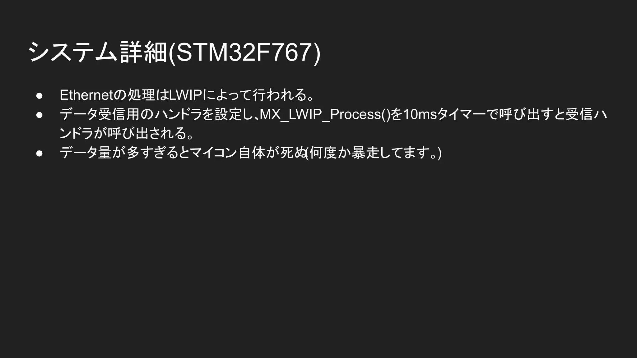 システム詳細(STM32F767)
● Ethernetの処理はLWIPによって行われる。
● データ受信用のハンドラを設定し、MX_LWIP_Process()を10msタイマーで呼び出すと受信ハ
ンドラが呼び出される。
● データ量が多すぎるとマイコン自体が死ぬ(何度か暴走してます。)
 