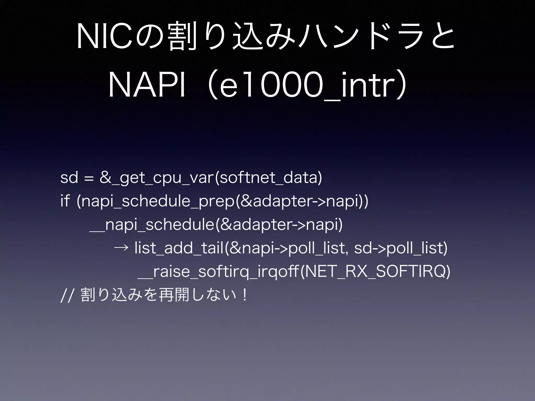 NICの割り込みハンドラと 
NAPI（e1000_intr） 
sd = &_get_cpu_var(softnet_data) 
if (napi_schedule_prep(&adapter->napi)) 
__napi_schedule(&adapter->napi) 
→ list_add_tail(&napi->poll_list, sd->poll_list) 
__raise_softirq_irqoff(NET_RX_SOFTIRQ) 
// 割り込みを再開しない！ 
 
