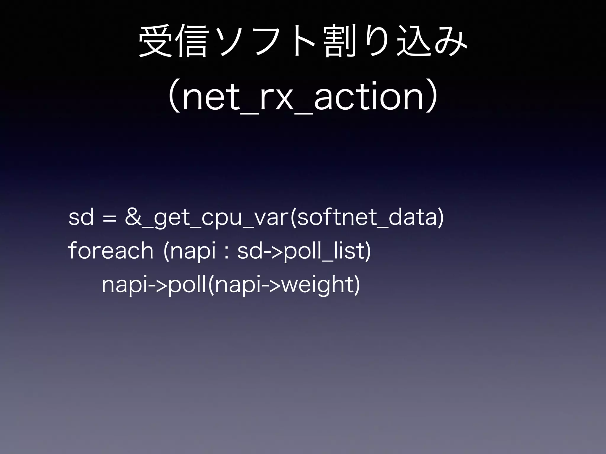 受信ソフト割り込み 
（net_rx_action） 
sd = &_get_cpu_var(softnet_data) 
foreach (napi : sd->poll_list) 
napi->poll(napi->weight) 
 