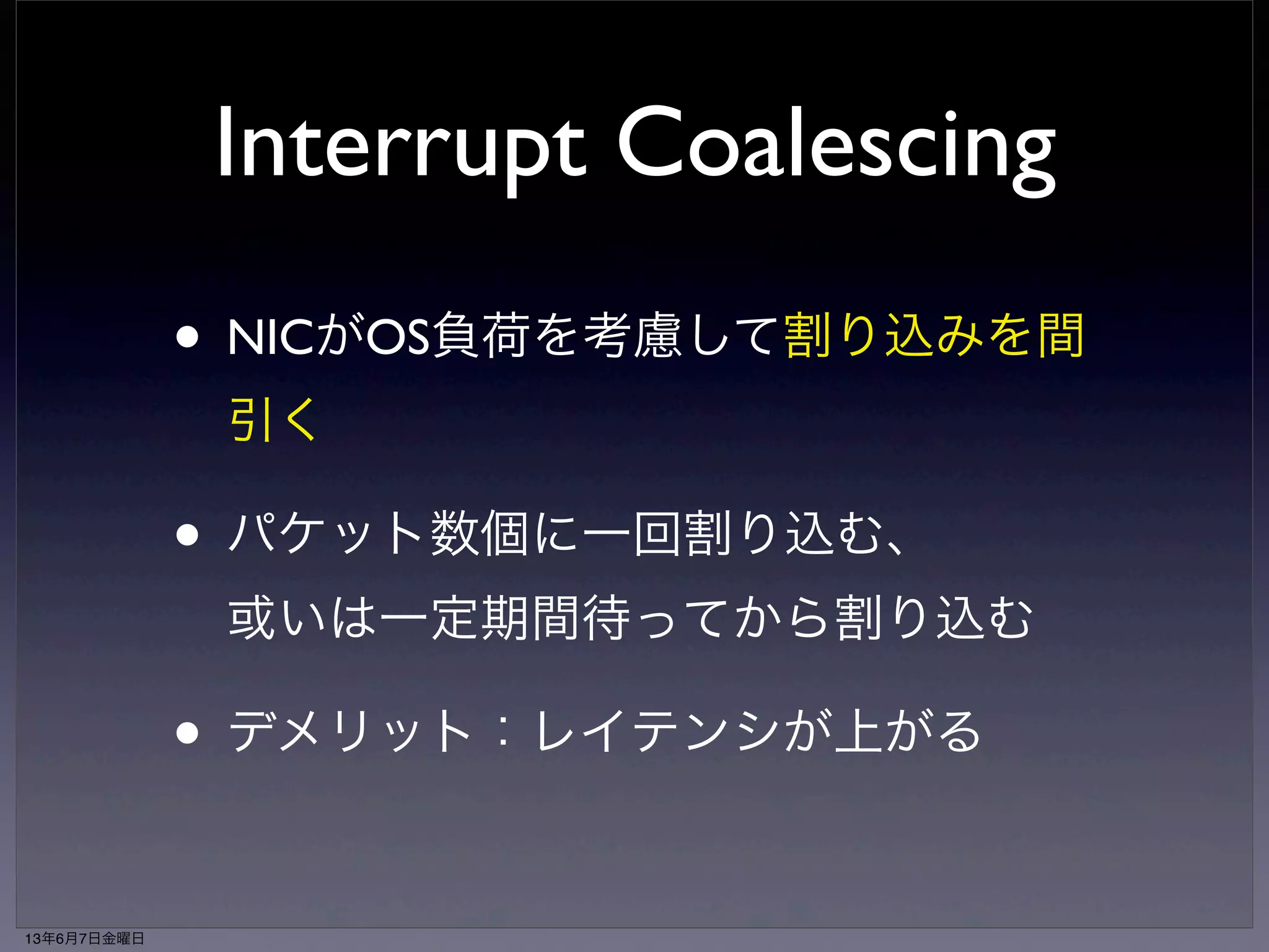 NAPI poll処理 
（e1000_clean） 
Interrupt Coalescing 
• NICがOS負荷を考慮して割り込みを間 
引く 
• パケット数個に一回割り込む、 
或いは一定期間待ってから割り込む 
• デメリット：レイテンシが上がる 
while (weight̶) 
skb <- RX queue 
napi_gro_receive(skb) 
→ netif_receive_skb(skb) 
→ ip_rcv() 
if (RX queue.empty) 
napi_complete(napi) 
→ list_del(&napi->poll_list) 
e1000_irq_enable() 
13年6月7日金曜日 
 