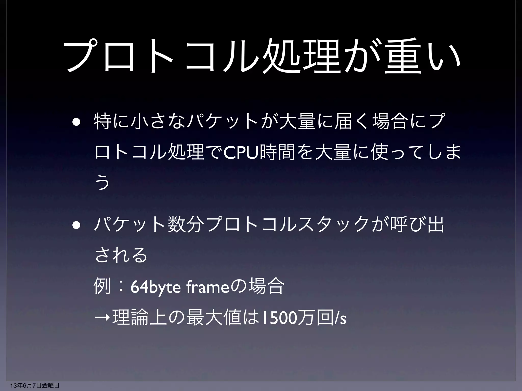 プロトコル処理が重い 
• 特に小さなパケットが大量に届く場合にプ 
ロトコル処理でCPU時間を大量に使ってしま 
う 
• パケット数分プロトコルスタックが呼び出 
される 
例：64byte frameの場合 
→理論上の最大値は1500万回/s 
13年6月7日金曜日 
 