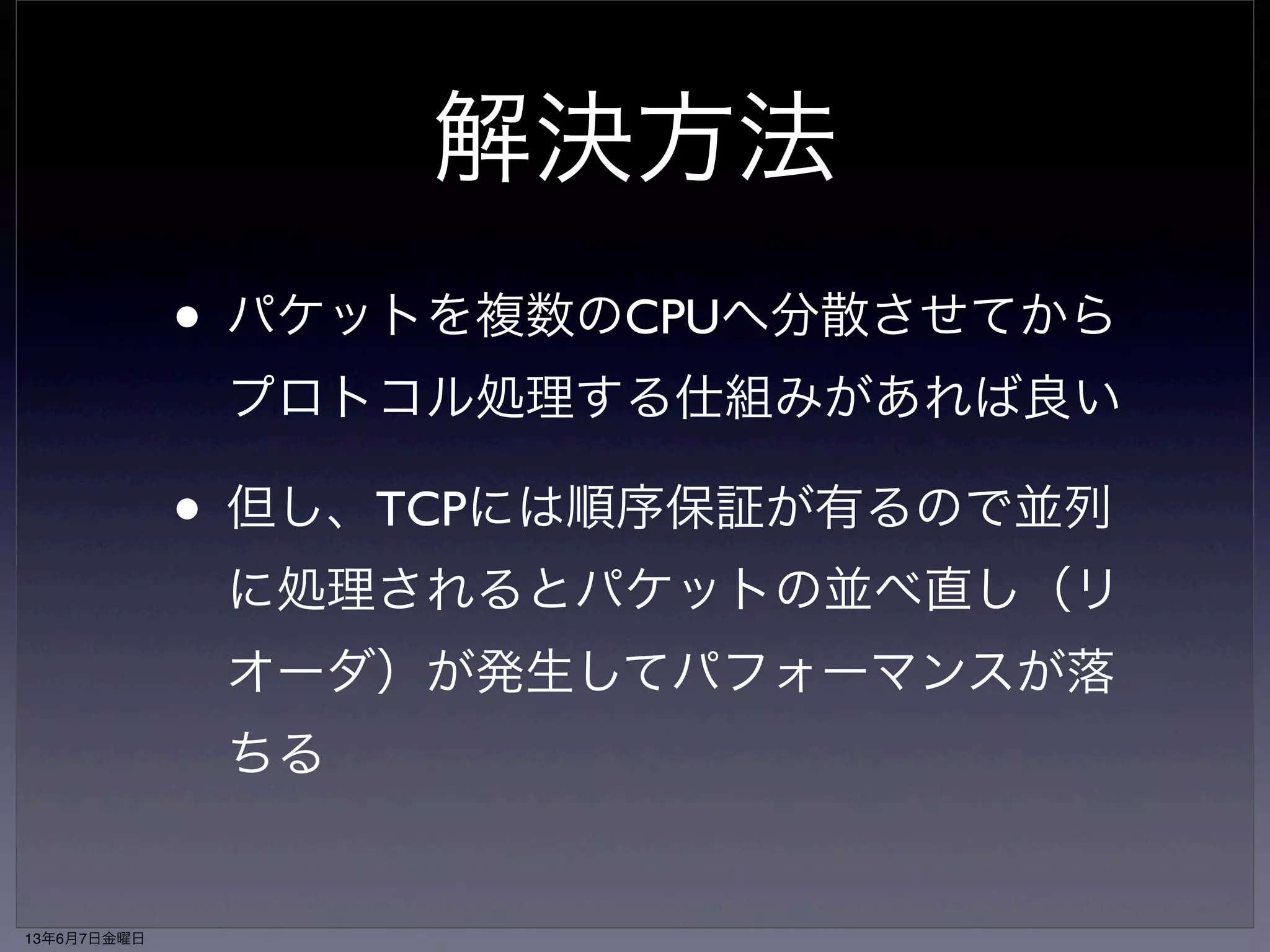 ソフト割り込みが１つのコ 
アに偏って性能が出ない 
• memcachedなどショートパケットを大 
量に捌くワークロードで顕在化 
• ソフトウェア割り込みを実行している 
CPUがボトルネックになり、性能がス 
ケールしなくなる 
13年6月7日金曜日 
 